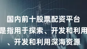 国内前十股票配资平台深海科技是指用于探索、开发和利用深海资源