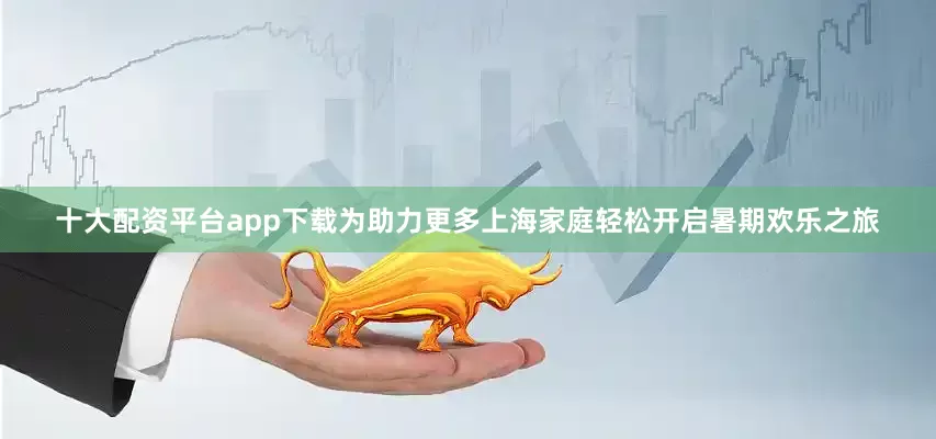 十大配资平台app下载为助力更多上海家庭轻松开启暑期欢乐之旅