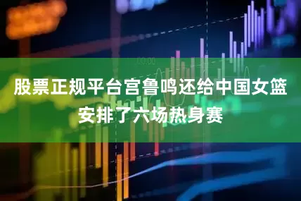 股票正规平台宫鲁鸣还给中国女篮安排了六场热身赛