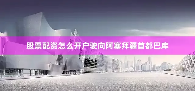 股票配资怎么开户驶向阿塞拜疆首都巴库