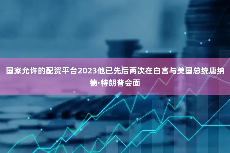 国家允许的配资平台2023他已先后两次在白宫与美国总统唐纳德·特朗普会面