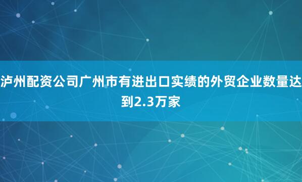 泸州配资公司广州市有进出口实绩的外贸企业数量达到2.3万家