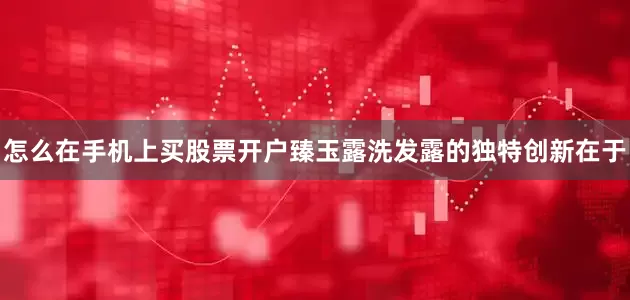 怎么在手机上买股票开户臻玉露洗发露的独特创新在于