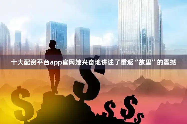十大配资平台app官网她兴奋地讲述了重返“故里”的震撼