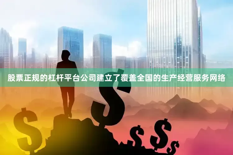 股票正规的杠杆平台公司建立了覆盖全国的生产经营服务网络