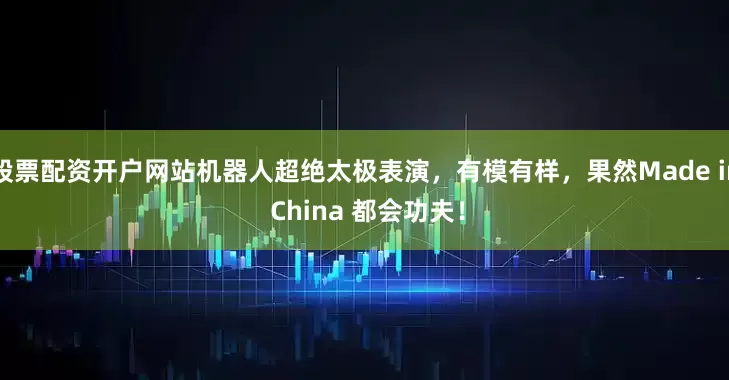 股票配资开户网站机器人超绝太极表演，有模有样，果然Made in China 都会功夫！